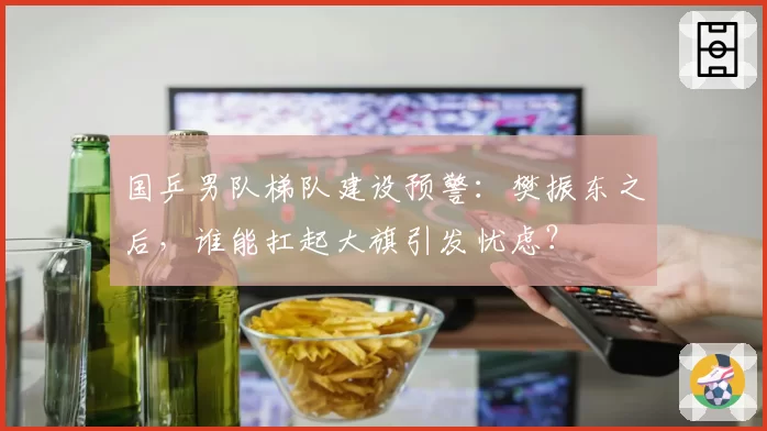 国乒男队梯队建设预警：樊振东之后，谁能扛起大旗引发忧虑？