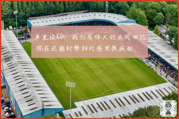库里谈KD:我们有伟大的共同回忆 现在还能针锋相对感觉很疯狂