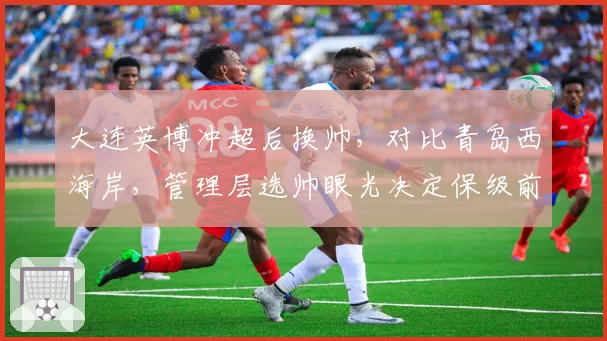 大连英博冲超后换帅,对比青岛西海岸,管理层选帅眼光决定保级前景