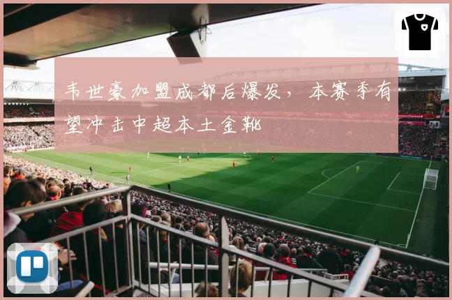 韦世豪加盟成都后爆发，本赛季有望冲击中超本土金靴