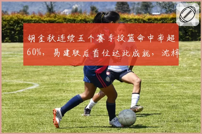 胡金秋连续五个赛季投篮命中率超60%，易建联后首位达此成就，沈梓捷同位置命中率仅52%差距拉大
