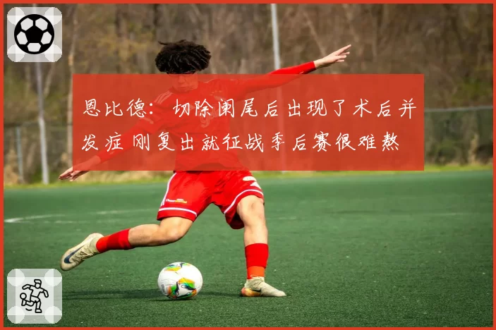 恩比德：切除阑尾后出现了术后并发症 刚复出就征战季后赛很难熬