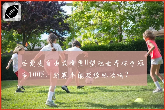 谷爱凌自由式滑雪U型池世界杯夺冠率100%，新赛季能延续统治吗？