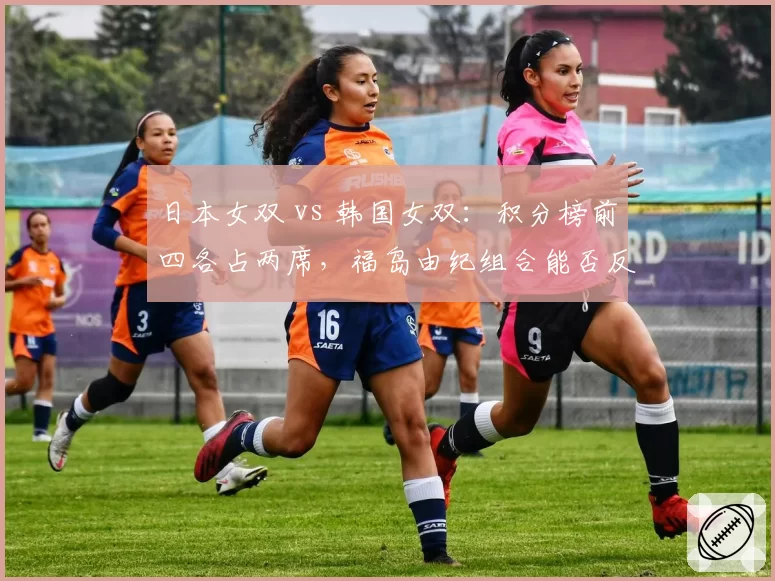 日本女双 vs 韩国女双：积分榜前四各占两席，福岛由纪组合能否反超？