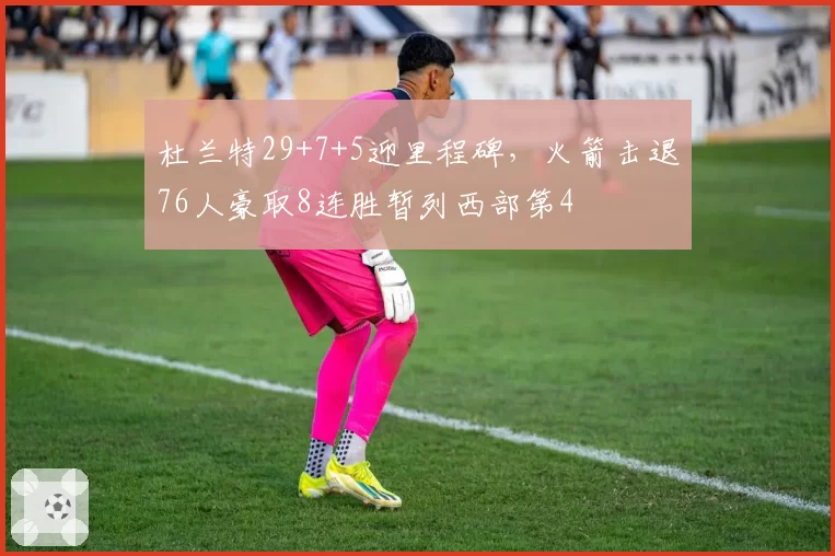 杜兰特29+7+5迎里程碑，火箭击退76人豪取8连胜暂列西部第4
