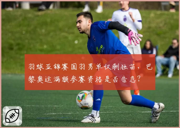 羽球亚锦赛国羽男单仅剩独苗，巴黎奥运满额参赛资格是否告急？