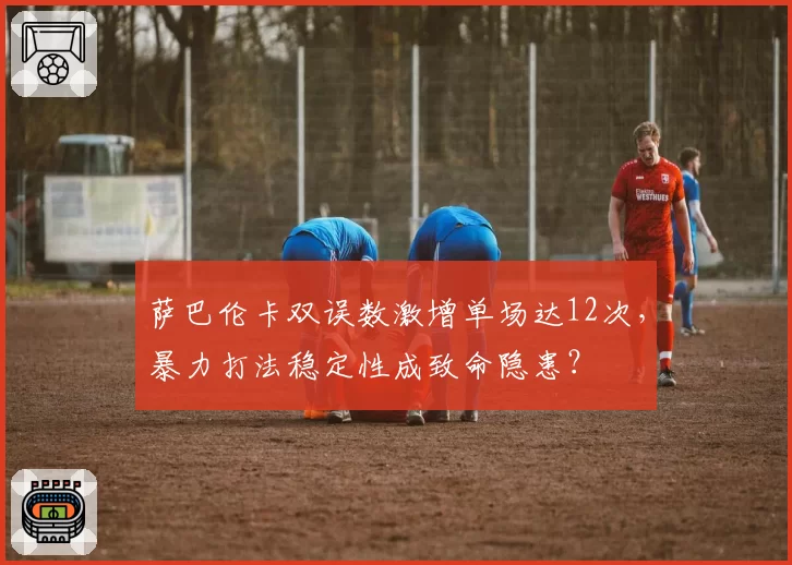 萨巴伦卡双误数激增单场达12次,暴力打法稳定性成致命隐患?