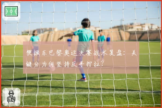 樊振东巴黎奥运决赛战术复盘：关键分为何坚持反手拧拉？