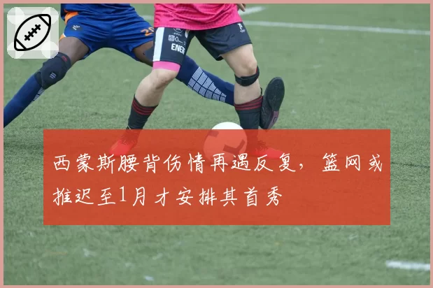 西蒙斯腰背伤情再遇反复,篮网或推迟至1月才安排其首秀