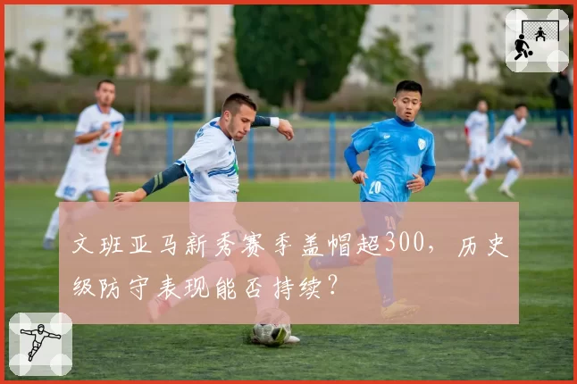 文班亚马新秀赛季盖帽超300，历史级防守表现能否持续？