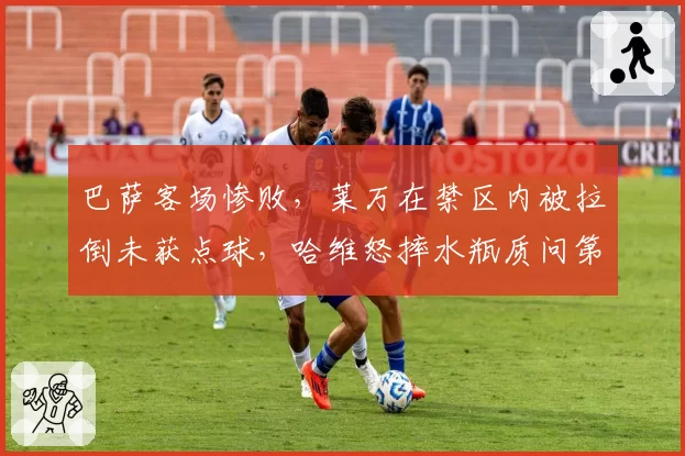 巴萨客场惨败，莱万在禁区内被拉倒未获点球，哈维怒摔水瓶质问第四官员