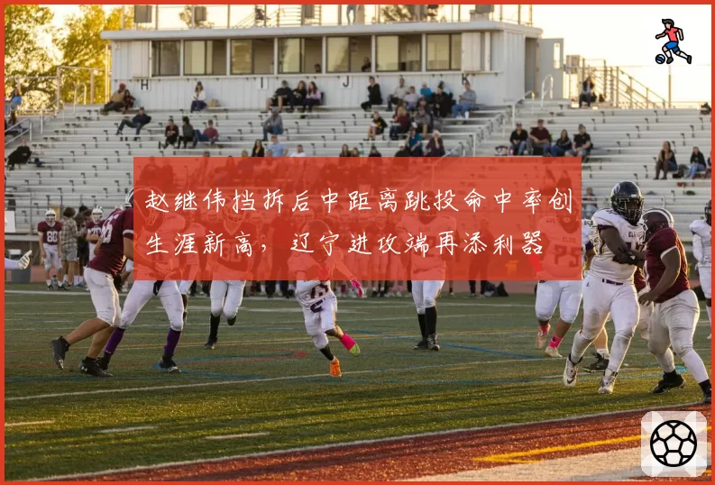 赵继伟挡拆后中距离跳投命中率创生涯新高，辽宁进攻端再添利器