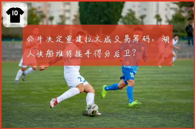 公牛决定重建拉文成交易筹码,湖人快船谁将接手得分后卫?