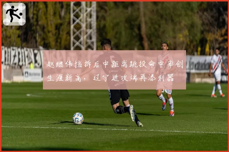 赵继伟挡拆后中距离跳投命中率创生涯新高，辽宁进攻端再添利器