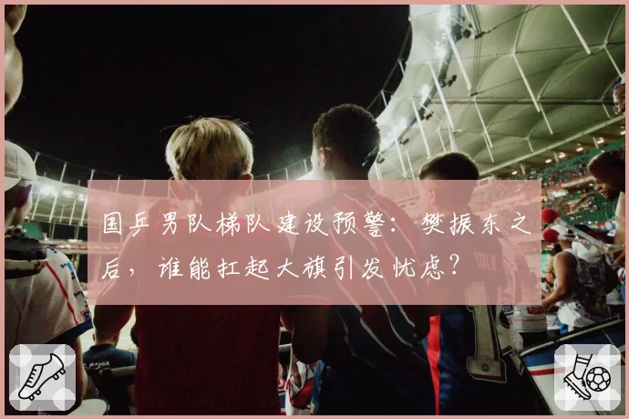 国乒男队梯队建设预警：樊振东之后，谁能扛起大旗引发忧虑？