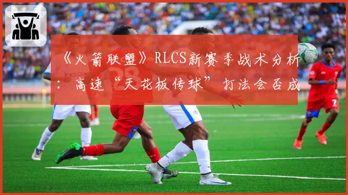 《火箭联盟》RLCS新赛季战术分析：高速“天花板传球”打法会否成为主流夺冠公式？