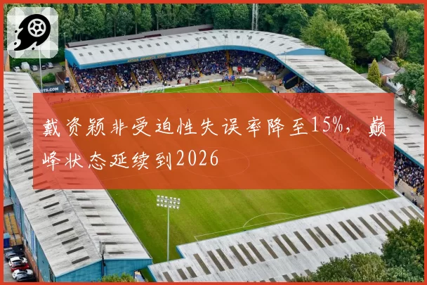 戴资颖非受迫性失误率降至15%，巅峰状态延续到2026