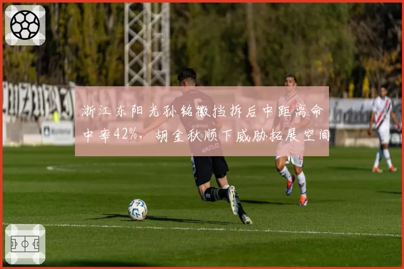 浙江东阳光孙铭徽挡拆后中距离命中率42%,胡金秋顺下威胁拓展空间