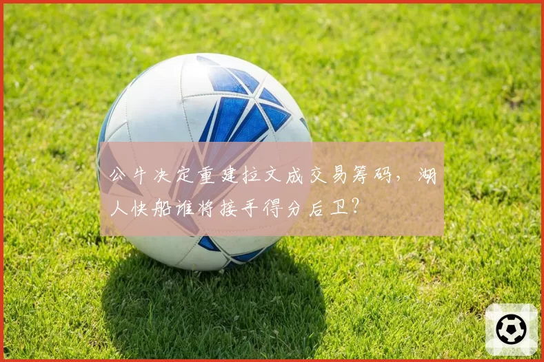 公牛决定重建拉文成交易筹码,湖人快船谁将接手得分后卫?