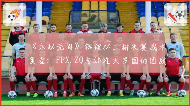 《永劫无间》锦鲤杯三排决赛战术复盘：FPX.ZQ与KN在火罗国的团战集火目标选择差异