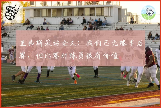 里弗斯采访全文:我们已无缘季后赛,但比赛对球员很有价值