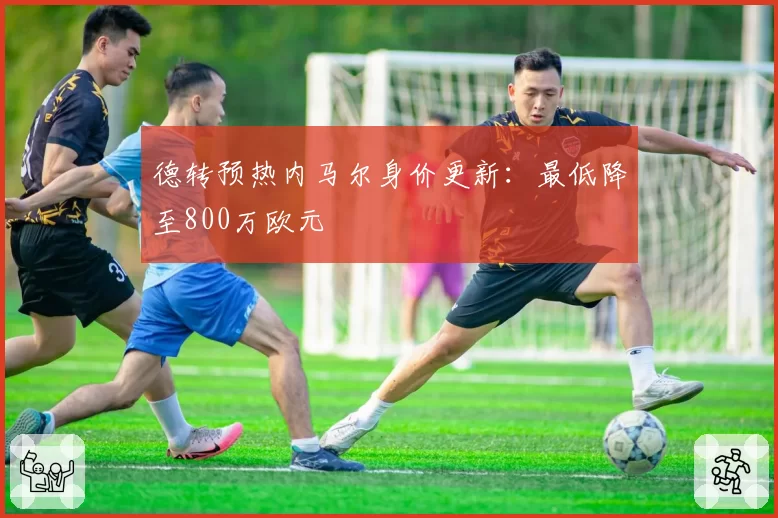 德转预热内马尔身价更新：最低降至800万欧元
