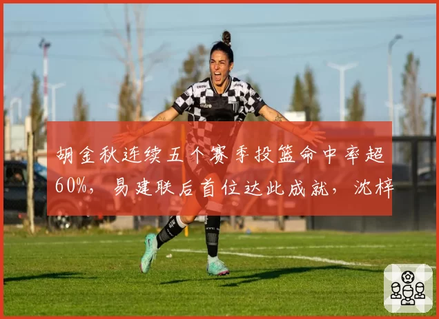 胡金秋连续五个赛季投篮命中率超60%，易建联后首位达此成就，沈梓捷同位置命中率仅52%差距拉大