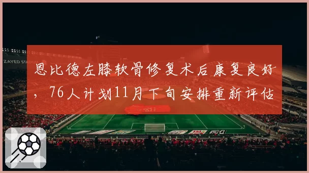恩比德左膝软骨修复术后康复良好，76人计划11月下旬安排重新评估