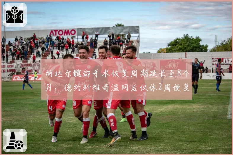 纳达尔髋部手术恢复周期延长至8个月,德约科维奇温网后仅休2周便复出