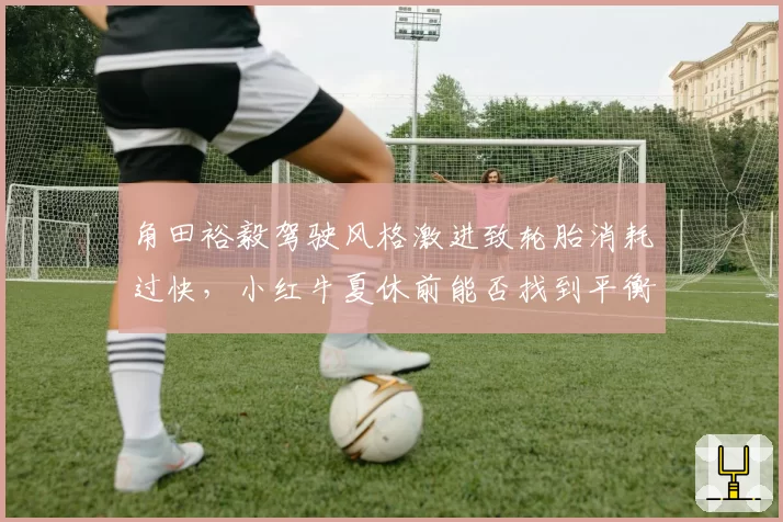 角田裕毅驾驶风格激进致轮胎消耗过快，小红牛夏休前能否找到平衡点？
