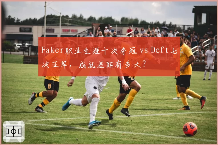 Faker职业生涯十次夺冠 vs Deft七次亚军，成就差距有多大？