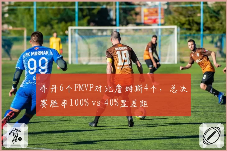 乔丹6个FMVP对比詹姆斯4个,总决赛胜率100% vs 40%显差距