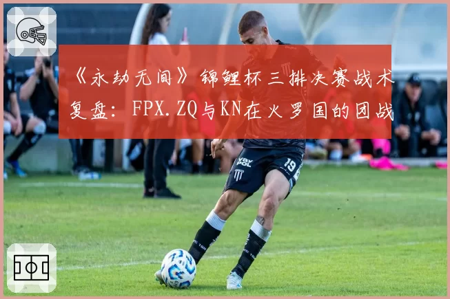 《永劫无间》锦鲤杯三排决赛战术复盘:FPX.ZQ与KN在火罗国的团战集火目标选择差异
