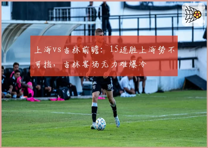 上海vs吉林前瞻：15连胜上海势不可挡，吉林客场无力难爆冷