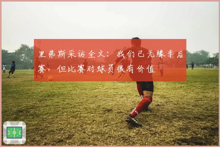 里弗斯采访全文：我们已无缘季后赛，但比赛对球员很有价值