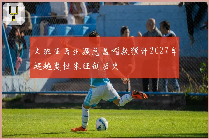 文班亚马生涯总盖帽数预计2027年超越奥拉朱旺创历史