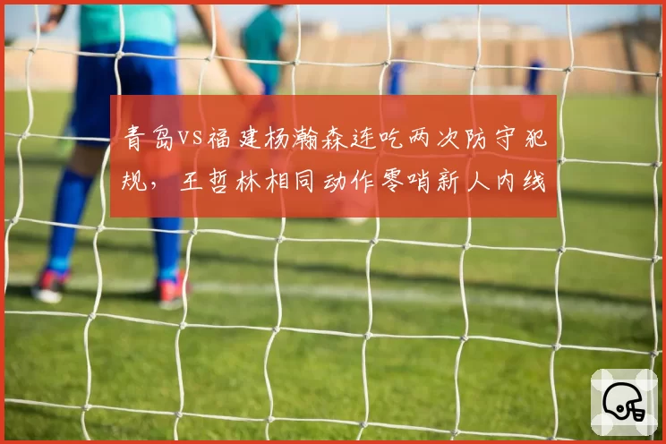 青岛vs福建杨瀚森连吃两次防守犯规，王哲林相同动作零哨新人内线判罚待遇两级