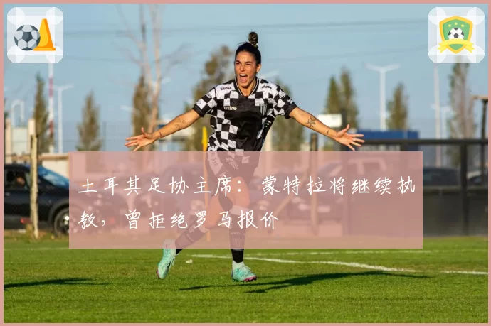 土耳其足协主席：蒙特拉将继续执教，曾拒绝罗马报价