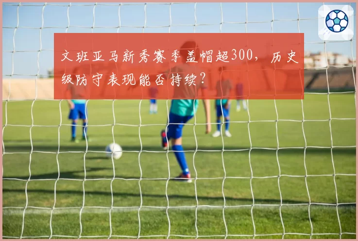 文班亚马新秀赛季盖帽超300,历史级防守表现能否持续?