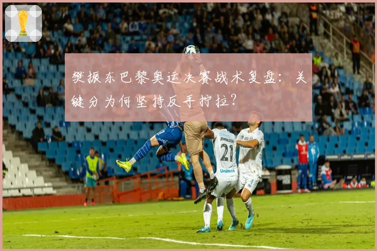 樊振东巴黎奥运决赛战术复盘:关键分为何坚持反手拧拉?