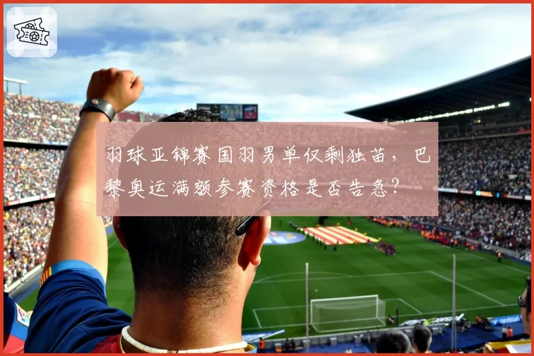 羽球亚锦赛国羽男单仅剩独苗，巴黎奥运满额参赛资格是否告急？
