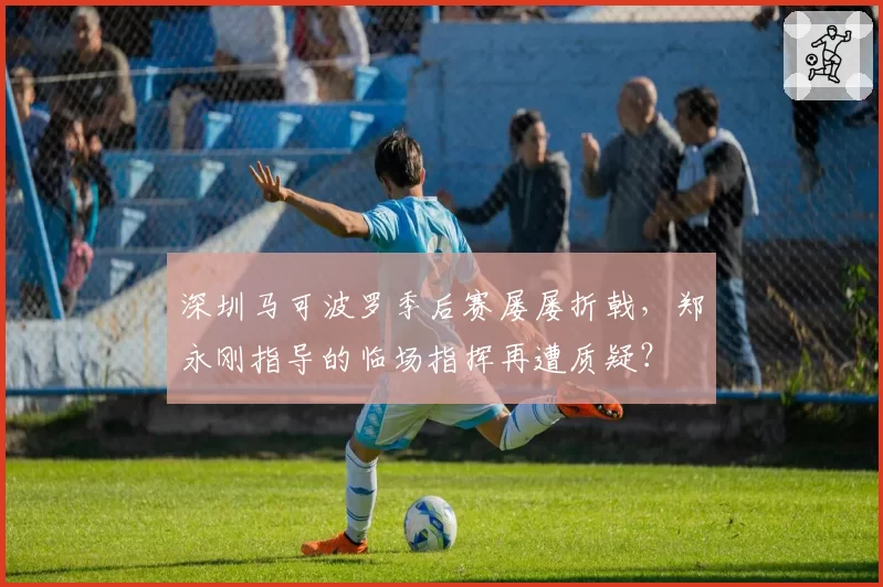 深圳马可波罗季后赛屡屡折戟，郑永刚指导的临场指挥再遭质疑？