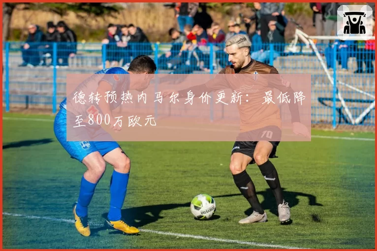 德转预热内马尔身价更新：最低降至800万欧元