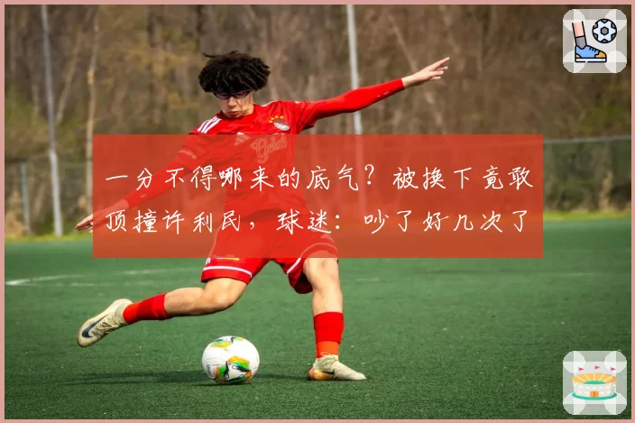 一分不得哪来的底气？被换下竟敢顶撞许利民，球迷：吵了好几次了