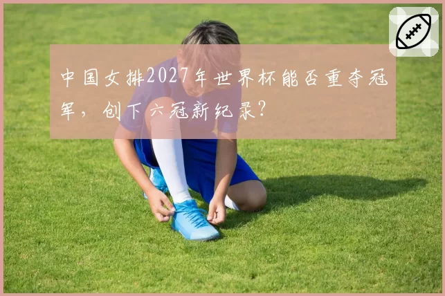 中国女排2027年世界杯能否重夺冠军,创下六冠新纪录?