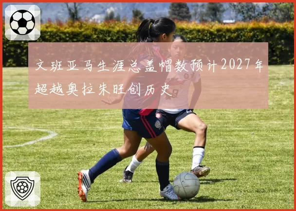 文班亚马生涯总盖帽数预计2027年超越奥拉朱旺创历史