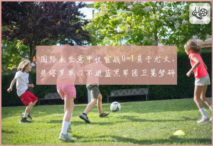 国际米兰意甲收官战0-1负于尤文,劳塔罗单刀不进蓝黑军团卫冕梦碎?