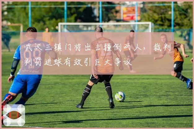 武汉三镇门将出击撞倒两人，裁判判罚进球有效引巨大争议