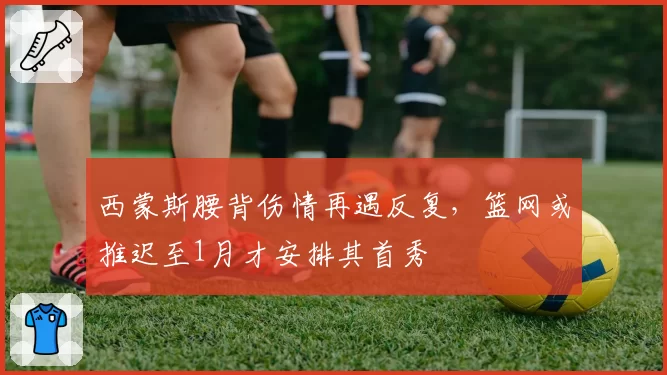 西蒙斯腰背伤情再遇反复,篮网或推迟至1月才安排其首秀