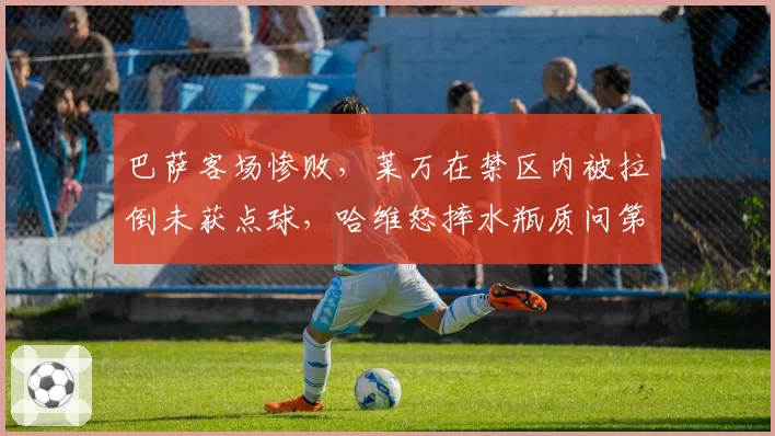 巴萨客场惨败，莱万在禁区内被拉倒未获点球，哈维怒摔水瓶质问第四官员